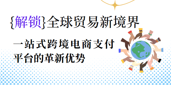 解锁全球贸易新境界：一站式跨境电商支付平台的革新优势