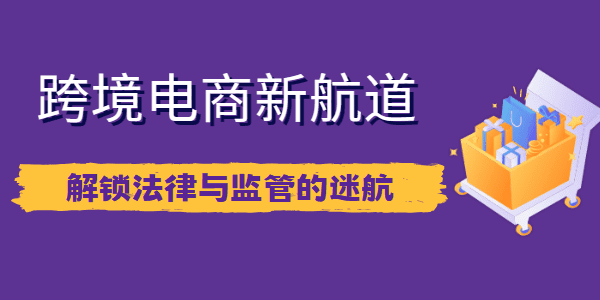 跨境电商新航道：解锁法律与监管的迷航