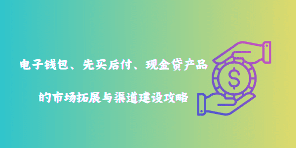 电子钱包、先买后付、现金贷产品的市场拓展与渠道建设攻略